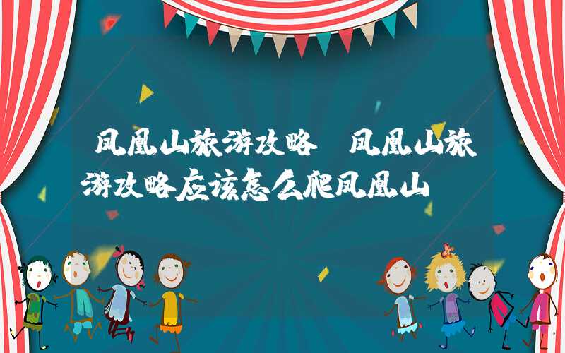 凤凰山旅游攻略（凤凰山旅游攻略应该怎么爬凤凰山）