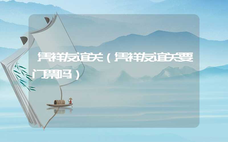 凭祥友谊关（凭祥友谊关要门票吗）