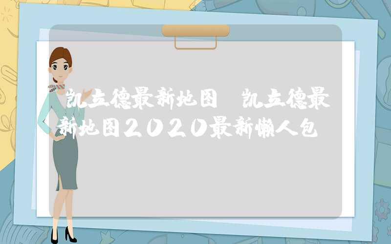 凯立德最新地图（凯立德最新地图2020最新懒人包）