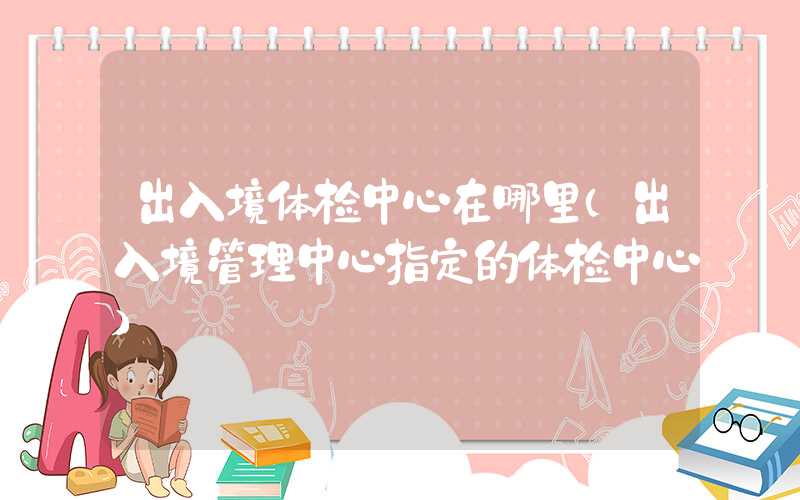 出入境体检中心在哪里（出入境管理中心指定的体检中心）