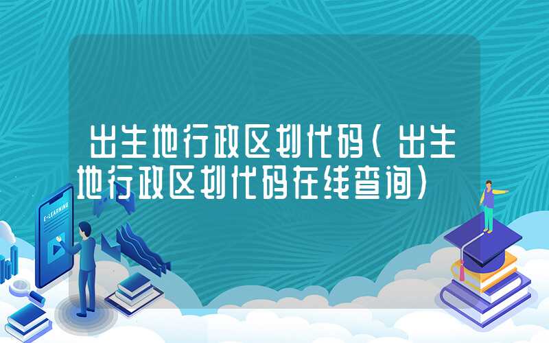 出生地行政区划代码（出生地行政区划代码在线查询）