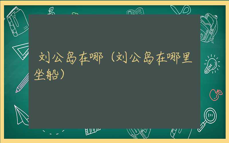 刘公岛在哪(刘公岛在哪里坐船)