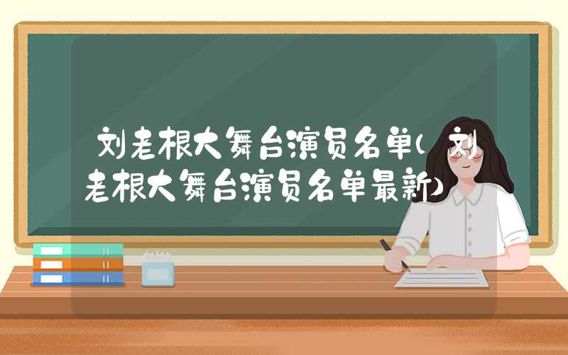 刘老根大舞台演员名单（刘老根大舞台演员名单最新）