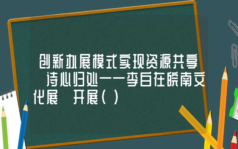 创新办展模式实现资源共享《诗心归处——李白在皖南文化展》开展（）