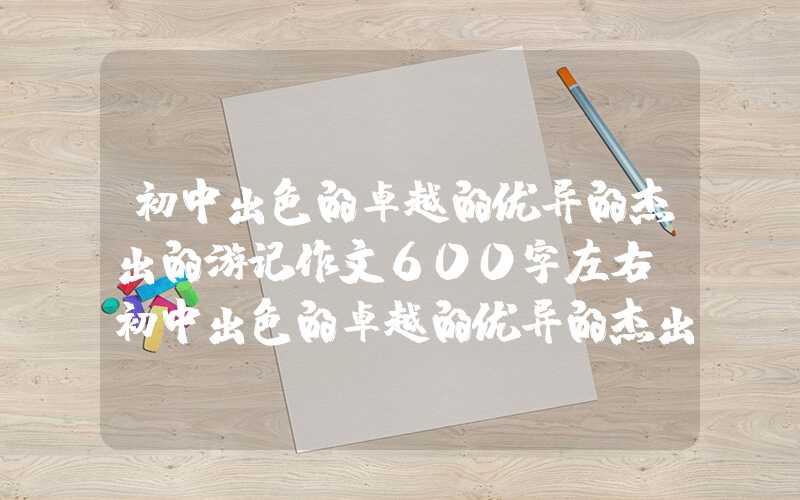 初中出色的卓越的优异的杰出的游记作文600字左右（初中出色的卓越的优异的杰出的游记作文600字左右浦江篇）