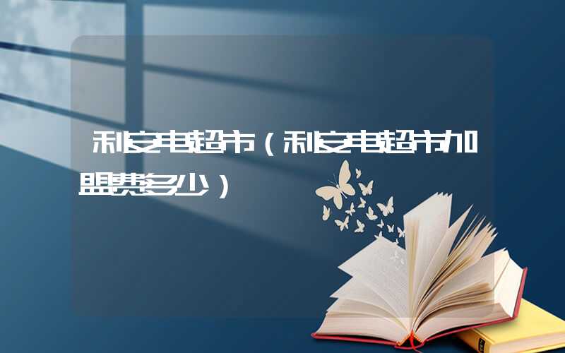 利安电超市（利安电超市加盟费多少）