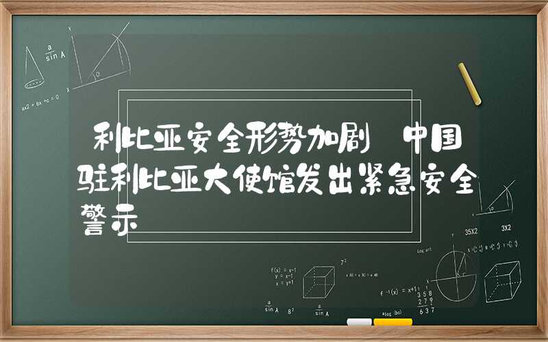 利比亚安全形势加剧 中国驻利比亚大使馆发出紧急安全警示