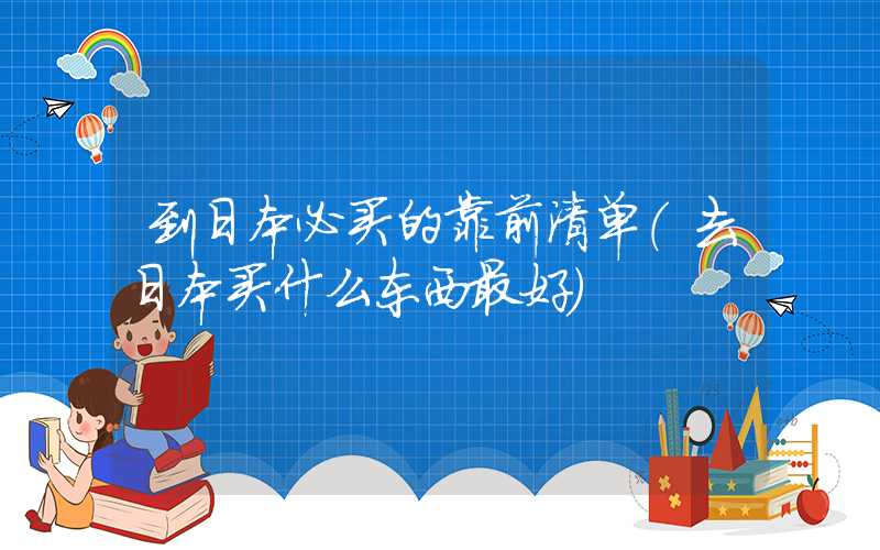 到日本必买的靠前清单（去日本买什么东西最好）