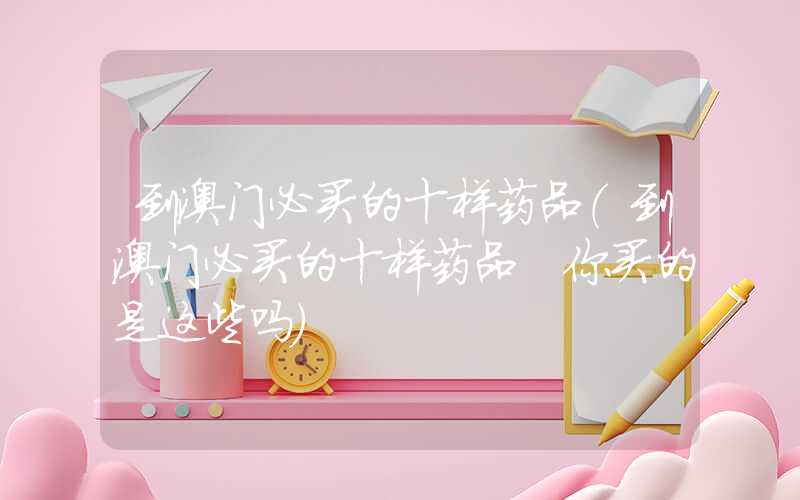 到澳门必买的十样药品（到澳门必买的十样药品 你买的是这些吗）