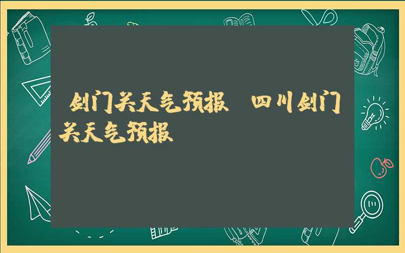 剑门关天气预报（四川剑门关天气预报）