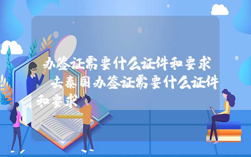 办签证需要什么证件和要求（去泰国办签证需要什么证件和要求）