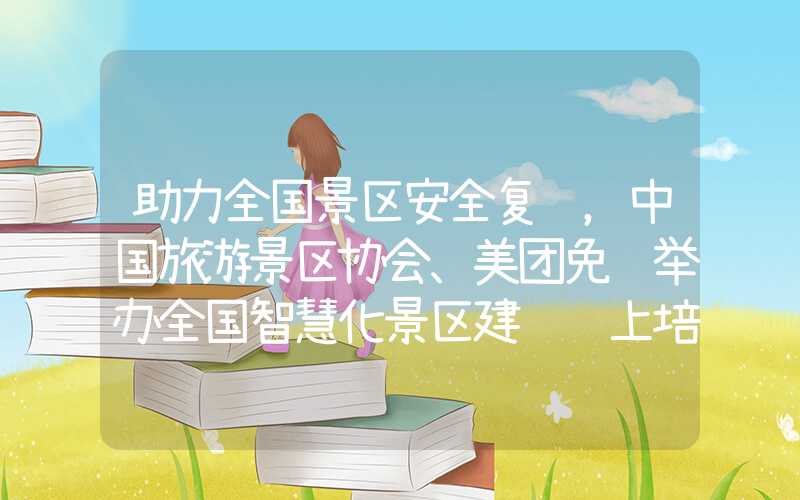 助力全国景区安全复苏，中国旅游景区协会、美团免费举办全国智慧化景区建设线上培训班（）
