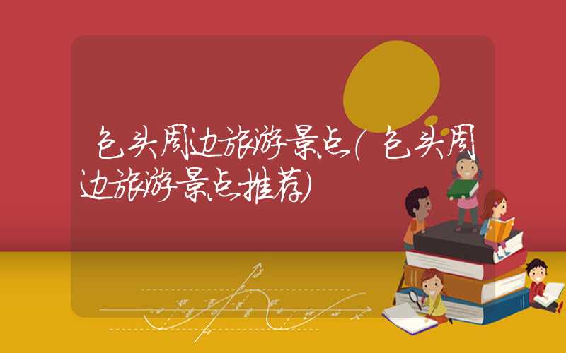 包头周边旅游景点(包头周边旅游景点推荐)