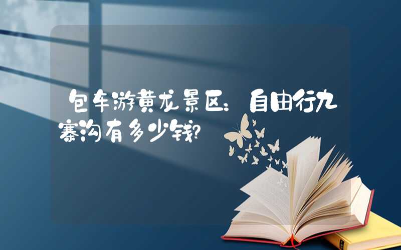 包车游黄龙景区：自由行九寨沟有多少钱？