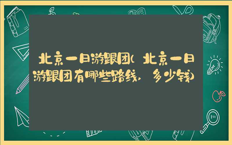 北京一日游跟团（北京一日游跟团有哪些路线,多少钱）
