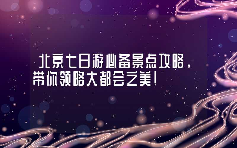 北京七日游必备景点攻略,带你领略大都会之美!