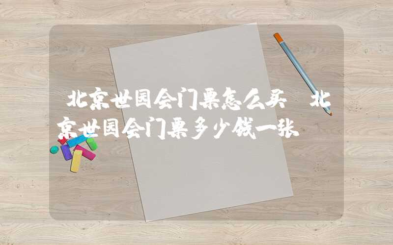 北京世园会门票怎么买（北京世园会门票多少钱一张）