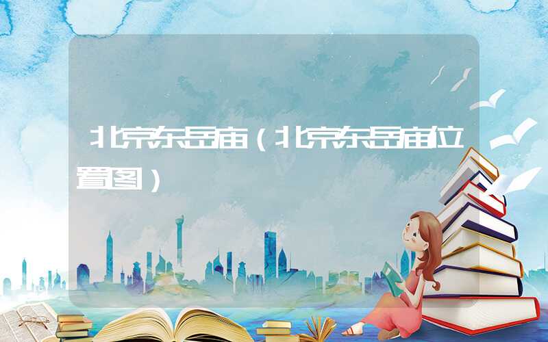 北京东岳庙（北京东岳庙位置图）