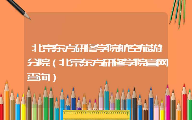 北京东方研修学院航空旅游分院（北京东方研修学院官网查询）