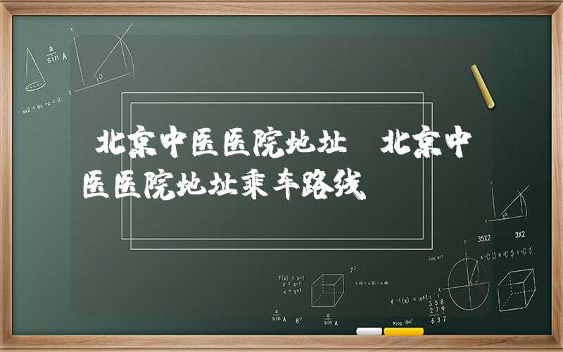北京中医医院地址（北京中医医院地址乘车路线）
