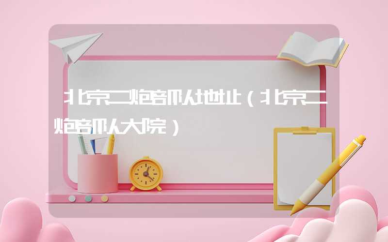 北京二炮部队地址（北京二炮部队大院）