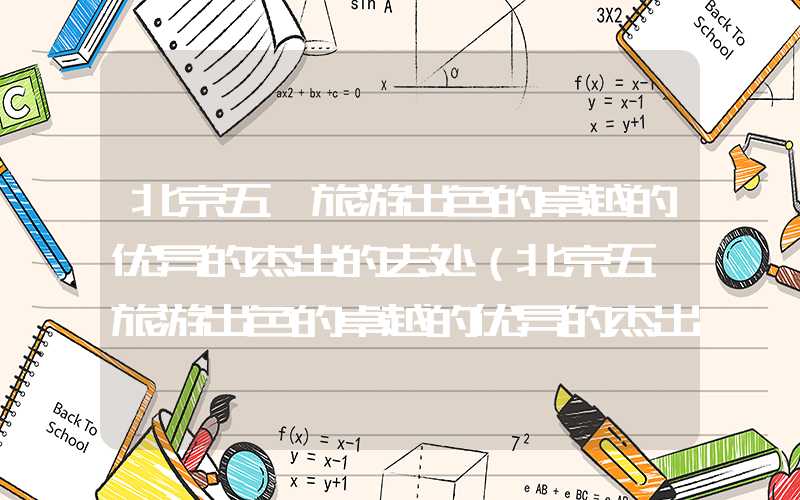 北京五一旅游出色的卓越的优异的杰出的去处（北京五一旅游出色的卓越的优异的杰出的去处房山）