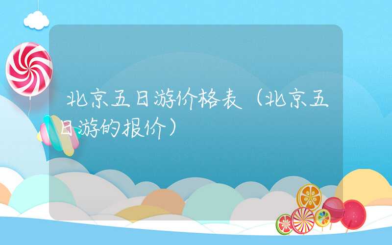 北京五日游价格表(北京五日游的报价)