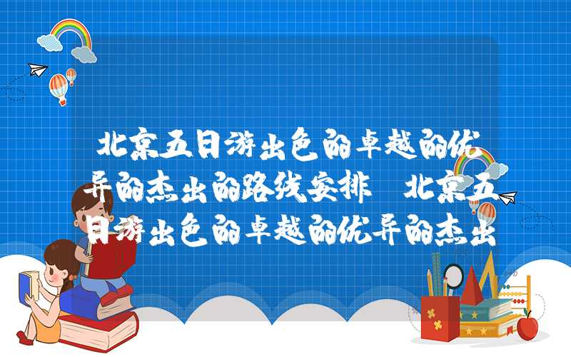 北京五日游出色的卓越的优异的杰出的路线安排（北京五日游出色的卓越的优异的杰出的路线安排图）