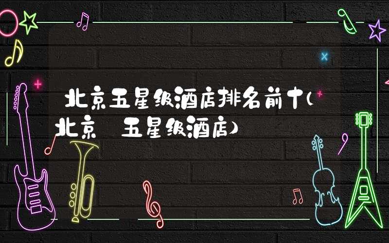 北京五星级酒店排名前十（北京 五星级酒店）