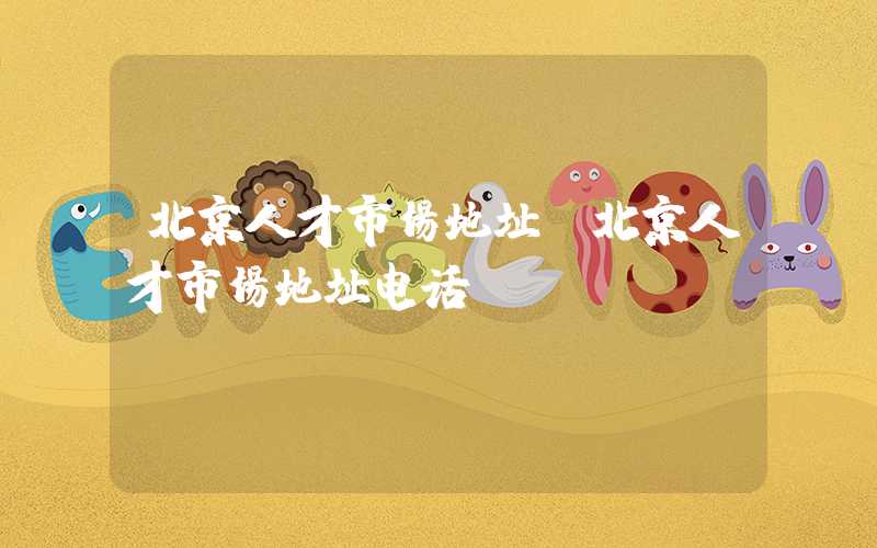北京人才市场地址(北京人才市场地址电话)