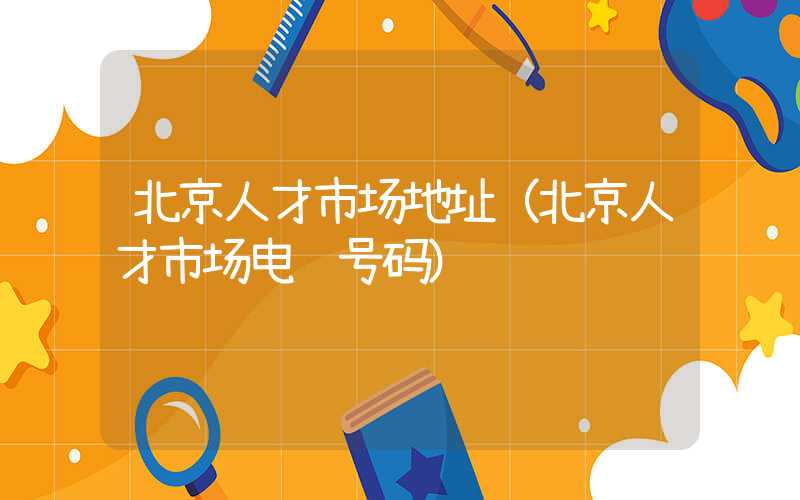 北京人才市场地址（北京人才市场电话号码）