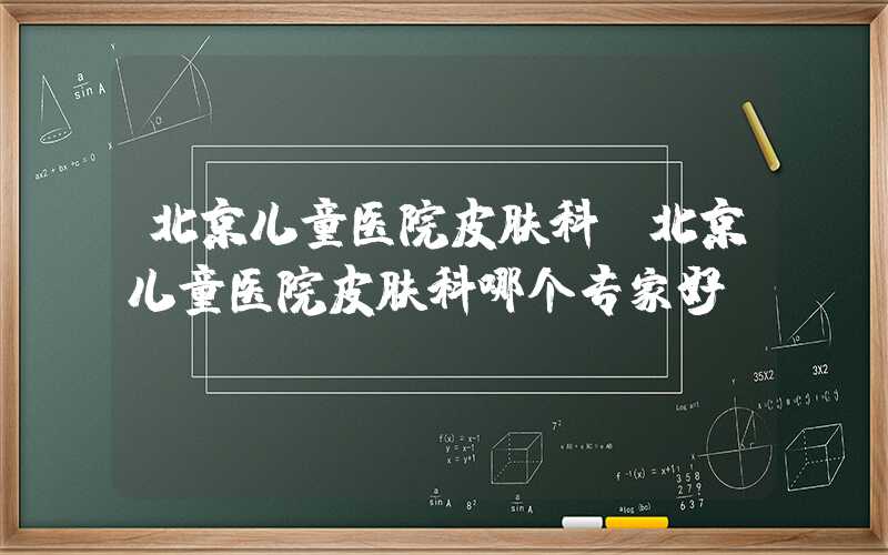 北京儿童医院皮肤科（北京儿童医院皮肤科哪个专家好）