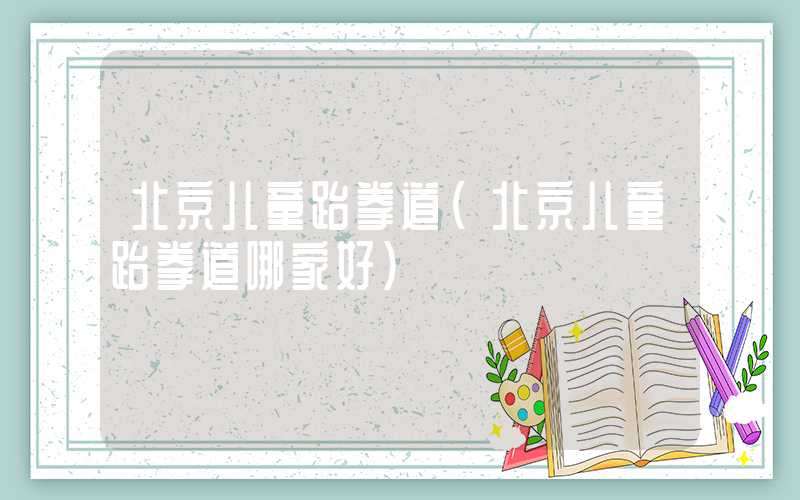 北京儿童跆拳道（北京儿童跆拳道哪家好）