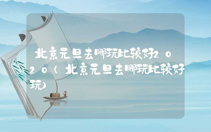 北京元旦去哪玩比较好2020(北京元旦去哪玩比较好玩)