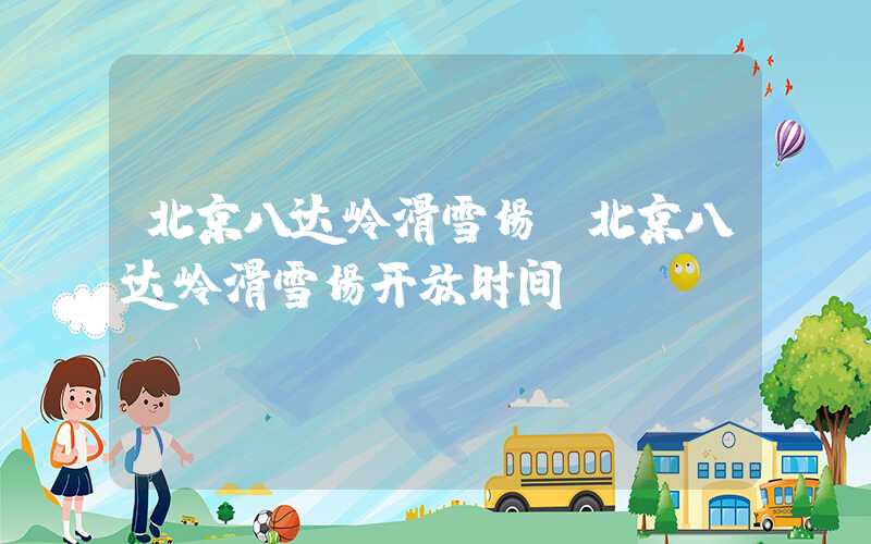 北京八达岭滑雪场（北京八达岭滑雪场开放时间）