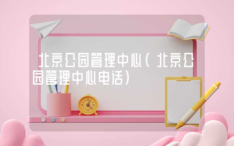 北京公园管理中心（北京公园管理中心电话）