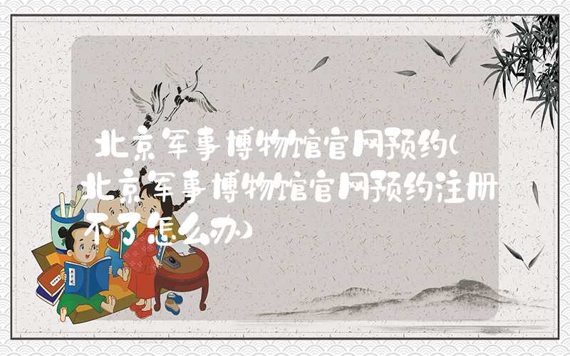 北京军事博物馆官网预约（北京军事博物馆官网预约注册不了怎么办）