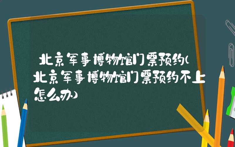 北京军事博物馆门票预约（北京军事博物馆门票预约不上怎么办）