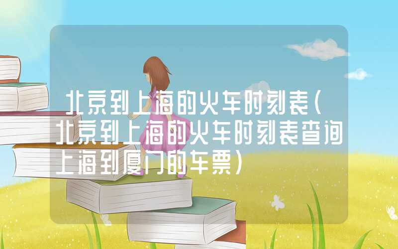 北京到上海的火车时刻表（北京到上海的火车时刻表查询上海到厦门的车票）