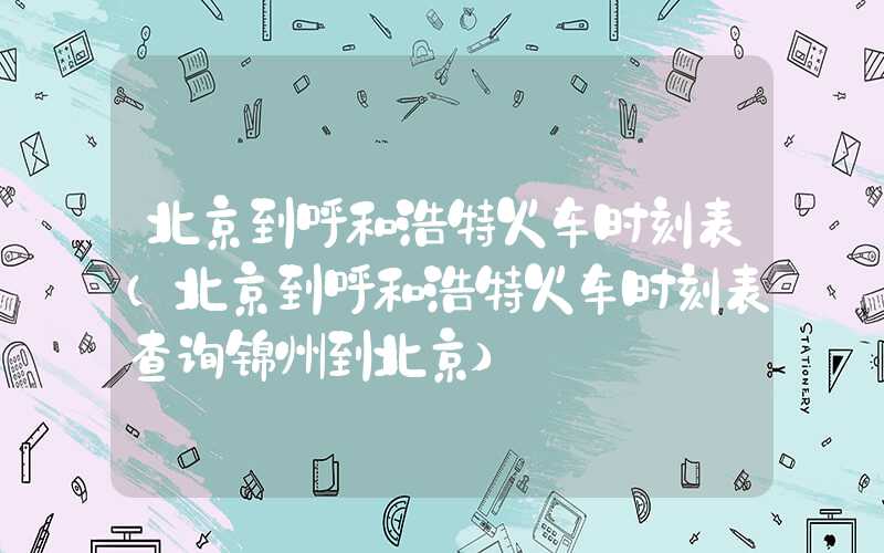 北京到呼和浩特火车时刻表（北京到呼和浩特火车时刻表查询锦州到北京）