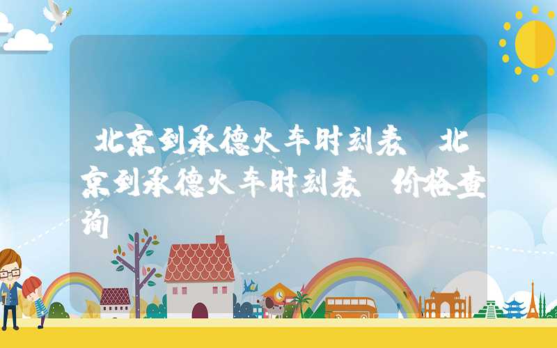 北京到承德火车时刻表（北京到承德火车时刻表及价格查询）