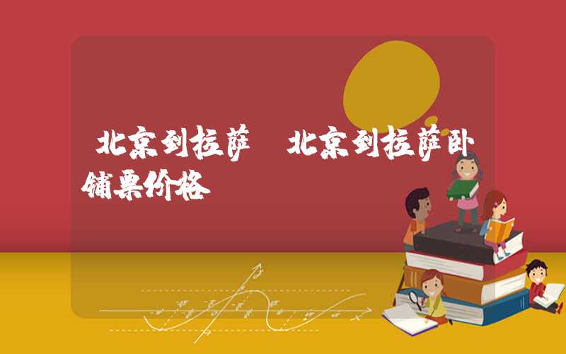 北京到拉萨（北京到拉萨卧铺票价格）