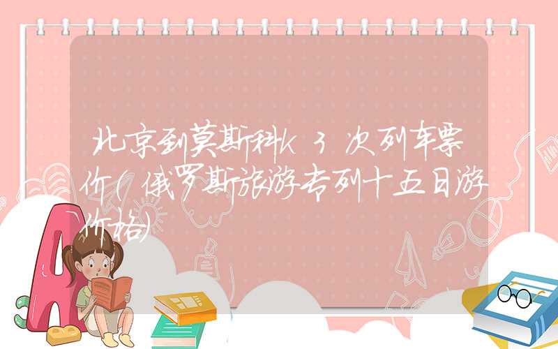 北京到莫斯科k3次列车票价（俄罗斯旅游专列十五日游价格）
