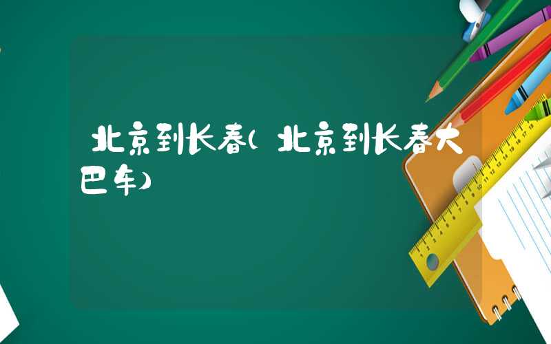 北京到长春（北京到长春大巴车）
