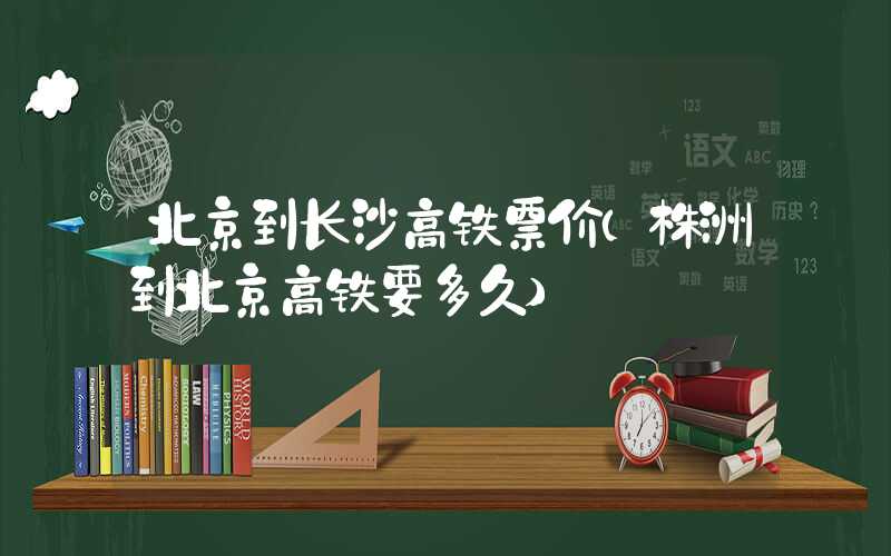 北京到长沙高铁票价（株洲到北京高铁要多久）