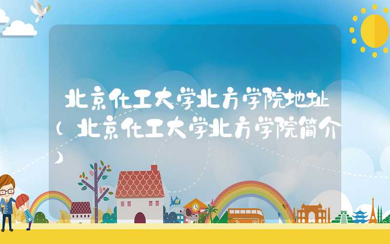北京化工大学北方学院地址（北京化工大学北方学院简介）