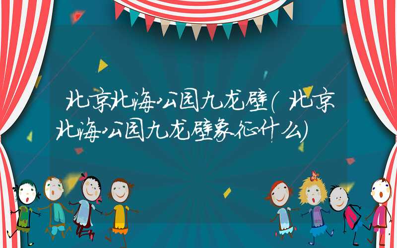 北京北海公园九龙壁（北京北海公园九龙壁象征什么）