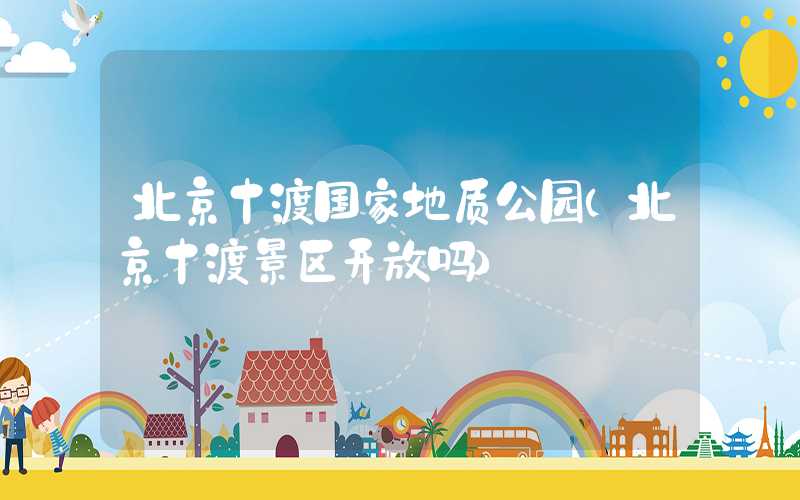 北京十渡国家地质公园（北京十渡景区开放吗）