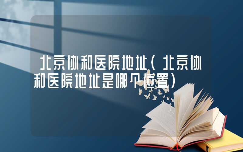 北京协和医院地址（北京协和医院地址是哪个位置）