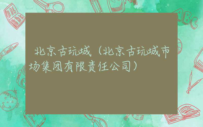 北京古玩城（北京古玩城市场集团有限责任公司）